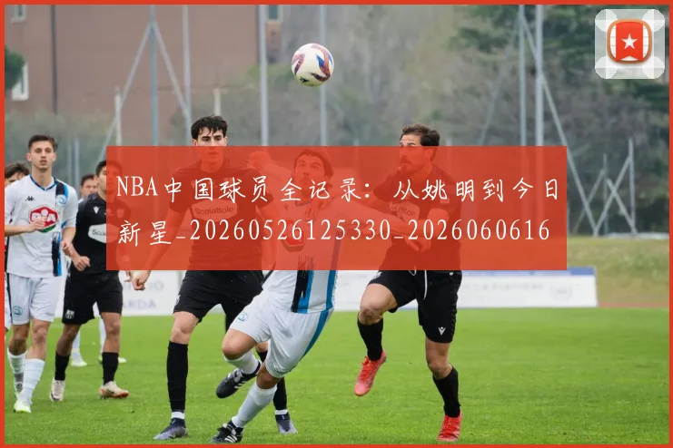 NBA中国球员全记录：从姚明到今日新星_20260526125330_20260606165651