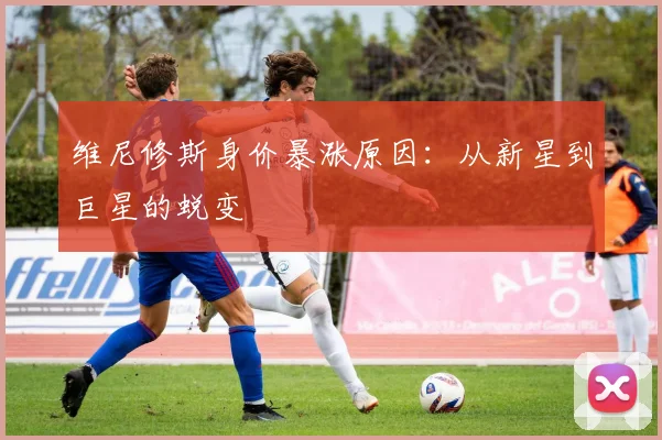 维尼修斯身价暴涨原因：从新星到巨星的蜕变