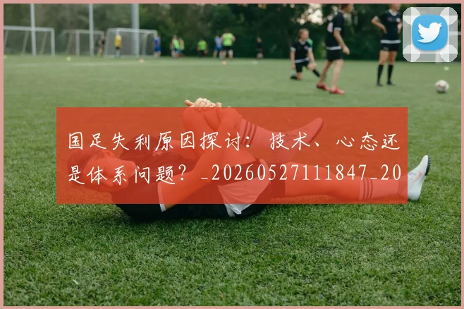 国足失利原因探讨:技术、心态还是体系问题?_20260527111847_20260609132624
