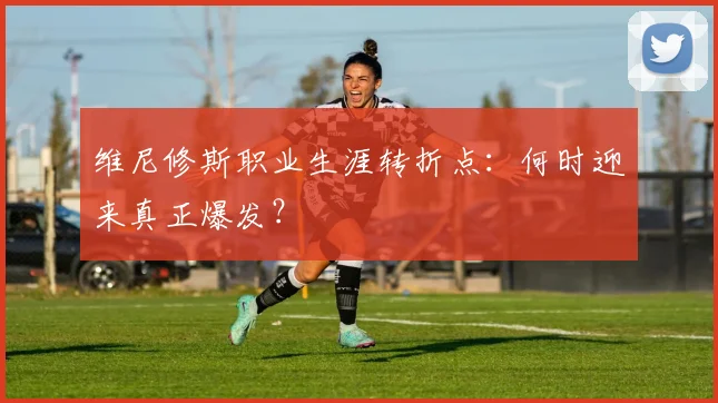 维尼修斯职业生涯转折点：何时迎来真正爆发？